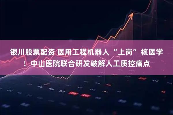 银川股票配资 医用工程机器人 “上岗” 核医学！中山医院联合研发破解人工质控痛点