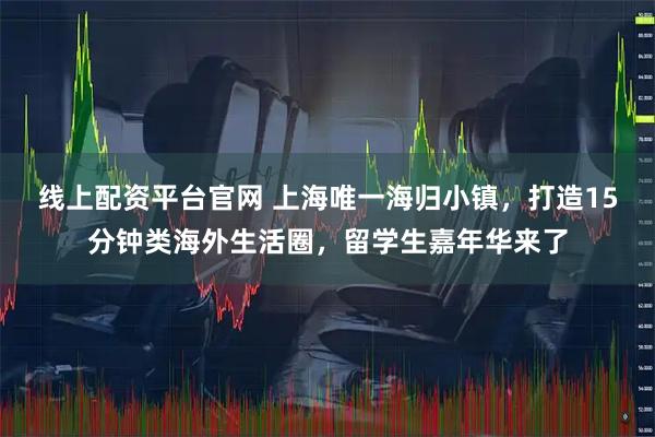 线上配资平台官网 上海唯一海归小镇，打造15分钟类海外生活圈，留学生嘉年华来了