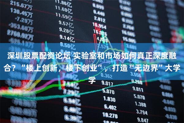 深圳股票配资论坛 实验室和市场如何真正深度融合？“楼上创新，楼下创业”，打造“无边界”大学