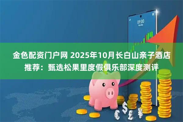 金色配资门户网 2025年10月长白山亲子酒店推荐：甄选松果里度假俱乐部深度测评