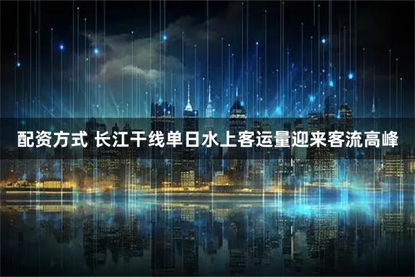 配资方式 长江干线单日水上客运量迎来客流高峰