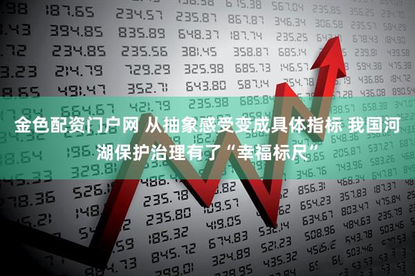 金色配资门户网 从抽象感受变成具体指标 我国河湖保护治理有了“幸福标尺”