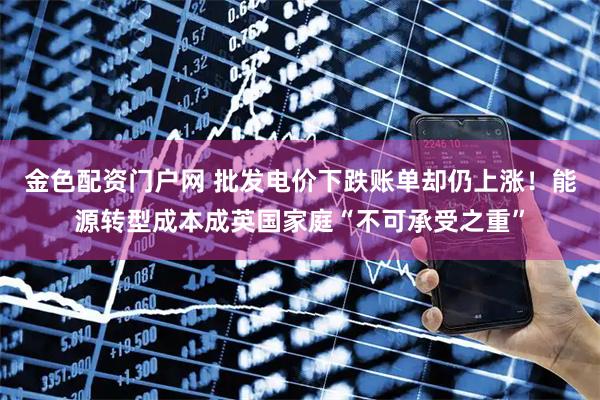 金色配资门户网 批发电价下跌账单却仍上涨！能源转型成本成英国家庭“不可承受之重”