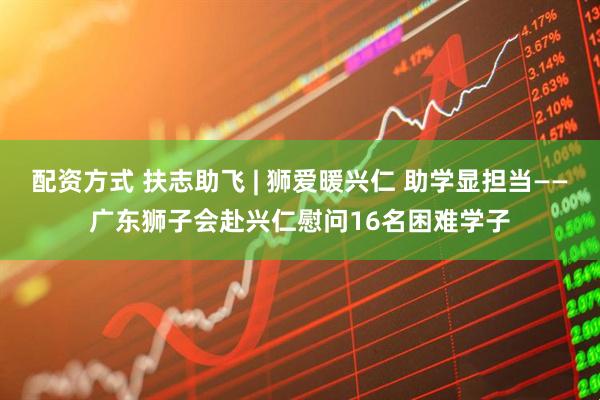 配资方式 扶志助飞 | 狮爱暖兴仁 助学显担当——广东狮子会赴兴仁慰问16名困难学子