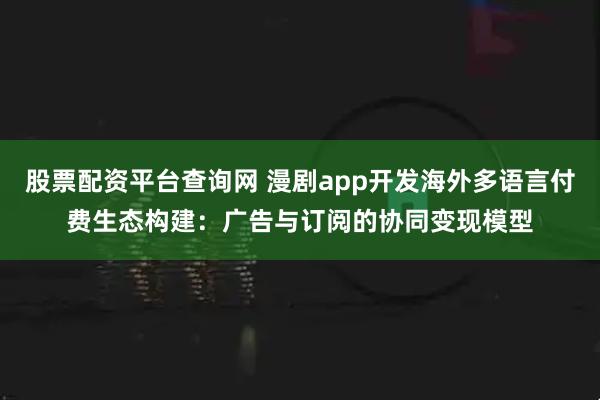 股票配资平台查询网 漫剧app开发海外多语言付费生态构建：广告与订阅的协同变现模型