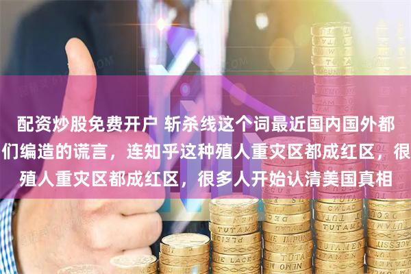 配资炒股免费开户 斩杀线这个词最近国内国外都很火，彻底撕碎了公知们编造的谎言，连知乎这种殖人重灾区都成红区，很多人开始认清美国真相