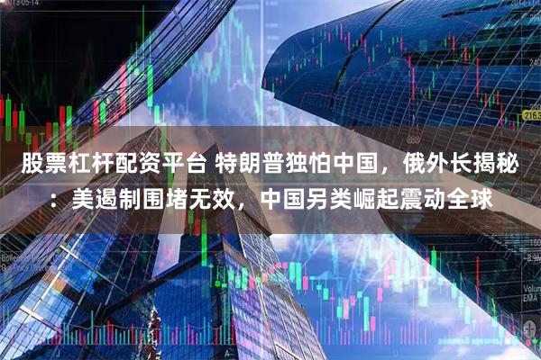 股票杠杆配资平台 特朗普独怕中国，俄外长揭秘：美遏制围堵无效，中国另类崛起震动全球