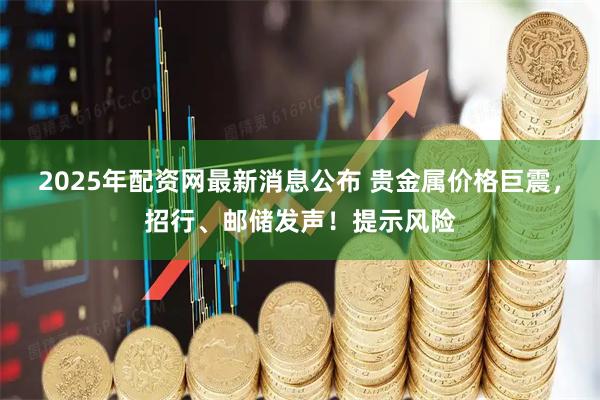 2025年配资网最新消息公布 贵金属价格巨震，招行、邮储发声！提示风险