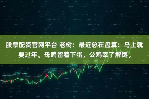 股票配资官网平台 老树：最近总在盘算：马上就要过年。母鸡留着下蛋，公鸡宰了解馋。