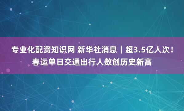 专业化配资知识网 新华社消息｜超3.5亿人次！春运单日交通出行人数创历史新高