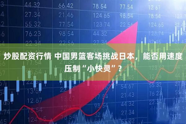 炒股配资行情 中国男篮客场挑战日本，能否用速度压制“小快灵”？