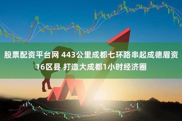 股票配资平台网 443公里成都七环路串起成德眉资16区县 打造大成都1小时经济圈