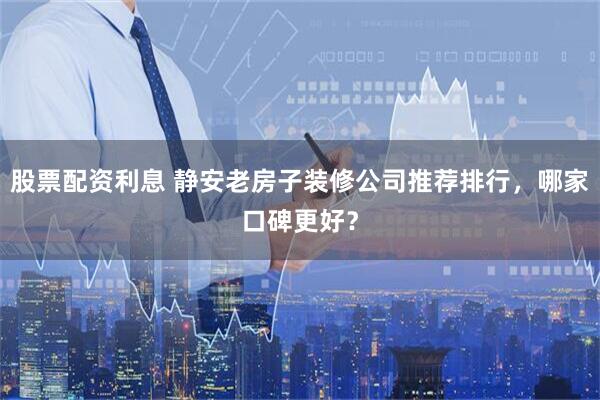 股票配资利息 静安老房子装修公司推荐排行，哪家口碑更好？