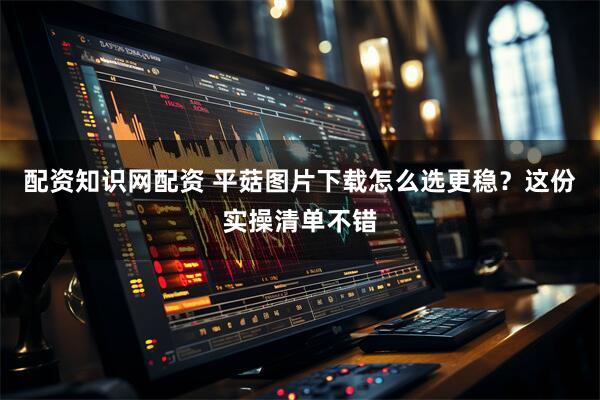 配资知识网配资 平菇图片下载怎么选更稳？这份实操清单不错