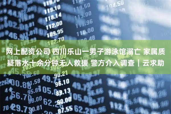 网上配资公司 四川乐山一男子游泳馆溺亡 家属质疑落水十余分钟无人救援 警方介入调查｜云求助