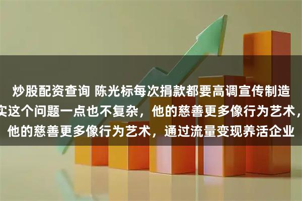 炒股配资查询 陈光标每次捐款都要高调宣传制造动静，这是为什么，其实这个问题一点也不复杂，他的慈善更多像行为艺术，通过流量变现养活企业