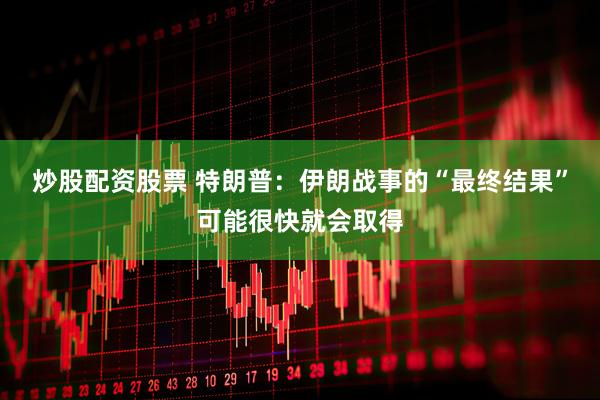 炒股配资股票 特朗普：伊朗战事的“最终结果”可能很快就会取得