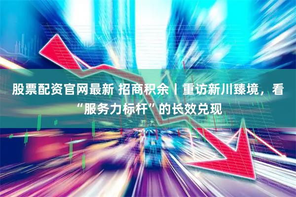 股票配资官网最新 招商积余丨重访新川臻境，看“服务力标杆”的长效兑现
