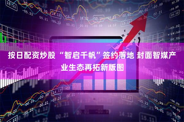 按日配资炒股 “智启千帆”签约落地 封面智媒产业生态再拓新版图