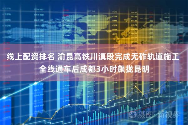 线上配资排名 渝昆高铁川滇段完成无砟轨道施工 全线通车后成都3小时飙拢昆明