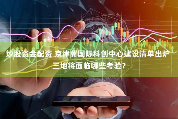炒股资金配资 京津冀国际科创中心建设清单出炉 三地将面临哪些考验？