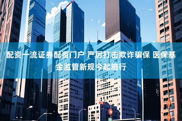 配资一流证券配资门户 严厉打击欺诈骗保 医保基金监管新规今起施行