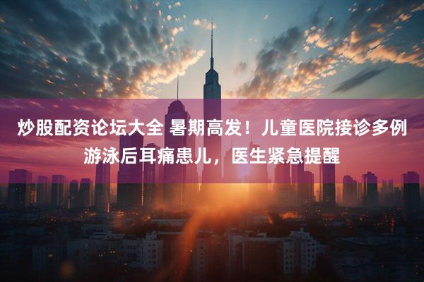 炒股配资论坛大全 暑期高发！儿童医院接诊多例游泳后耳痛患儿，医生紧急提醒