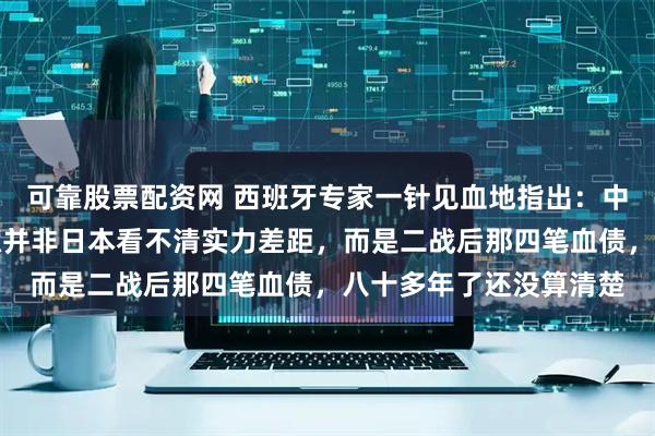 可靠股票配资网 西班牙专家一针见血地指出：中日摩擦反复爆发，根源并非日本看不清实力差距，而是二战后那四笔血债，八十多年了还没算清楚